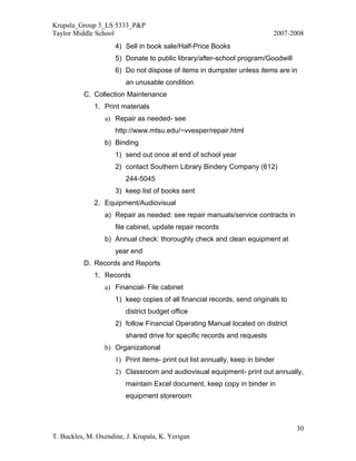 Krupala_Group 3_LS 5333_P&P
Taylor Middle School                                                       2007-2008
                     4) Sell in book sale/Half-Price Books
                     5) Donate to public library/after-school program/Goodwill
                     6) Do not dispose of items in dumpster unless items are in
                         an unusable condition
          C. Collection Maintenance
              1. Print materials
                 a) Repair as needed- see
                     http://www.mtsu.edu/~vvesper/repair.html
                 b) Binding
                     1) send out once at end of school year
                     2) contact Southern Library Bindery Company (612)
                         244-5045
                     3) keep list of books sent
              2. Equipment/Audiovisual
                 a) Repair as needed: see repair manuals/service contracts in
                     file cabinet, update repair records
                 b) Annual check: thoroughly check and clean equipment at
                     year end
          D. Records and Reports
              1. Records
                 a) Financial- File cabinet
                     1) keep copies of all financial records, send originals to
                         district budget office
                     2) follow Financial Operating Manual located on district
                         shared drive for specific records and requests
                 b) Organizational
                     1) Print items- print out list annually, keep in binder
                     2) Classroom and audiovisual equipment- print out annually,
                         maintain Excel document, keep copy in binder in
                         equipment storeroom



                                                                                  30
T. Buckles, M. Oxendine, J. Krupala, K. Yerigan
 