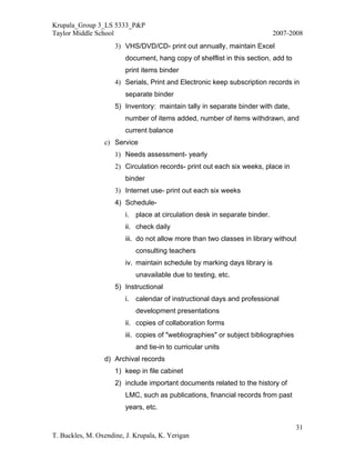 Krupala_Group 3_LS 5333_P&P
Taylor Middle School                                                        2007-2008
                     3) VHS/DVD/CD- print out annually, maintain Excel
                         document, hang copy of shelflist in this section, add to
                         print items binder
                     4) Serials, Print and Electronic keep subscription records in
                         separate binder
                     5) Inventory: maintain tally in separate binder with date,
                         number of items added, number of items withdrawn, and
                         current balance
                 c) Service
                     1) Needs assessment- yearly
                     2) Circulation records- print out each six weeks, place in
                         binder
                     3) Internet use- print out each six weeks
                     4) Schedule-
                         i. place at circulation desk in separate binder.
                         ii. check daily
                         iii. do not allow more than two classes in library without
                            consulting teachers
                         iv. maintain schedule by marking days library is
                            unavailable due to testing, etc.
                     5) Instructional
                         i. calendar of instructional days and professional
                            development presentations
                         ii. copies of collaboration forms
                         iii. copies of "webliographies" or subject bibliographies
                            and tie-in to curricular units
                 d) Archival records
                     1) keep in file cabinet
                     2) include important documents related to the history of
                         LMC, such as publications, financial records from past
                         years, etc.

                                                                                     31
T. Buckles, M. Oxendine, J. Krupala, K. Yerigan
 