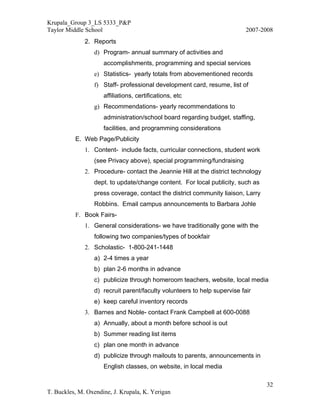 Krupala_Group 3_LS 5333_P&P
Taylor Middle School                                                      2007-2008
              2. Reports
                 d) Program- annual summary of activities and
                     accomplishments, programming and special services
                 e) Statistics- yearly totals from abovementioned records
                 f) Staff- professional development card, resume, list of
                     affiliations, certifications, etc
                 g) Recommendations- yearly recommendations to
                     administration/school board regarding budget, staffing,
                     facilities, and programming considerations
          E. Web Page/Publicity
              1. Content- include facts, curricular connections, student work
                 (see Privacy above), special programming/fundraising
              2. Procedure- contact the Jeannie Hill at the district technology
                 dept. to update/change content. For local publicity, such as
                 press coverage, contact the district community liaison, Larry
                 Robbins. Email campus announcements to Barbara Johle
          F. Book Fairs-
              1. General considerations- we have traditionally gone with the
                 following two companies/types of bookfair
              2. Scholastic- 1-800-241-1448
                 a) 2-4 times a year
                 b) plan 2-6 months in advance
                 c) publicize through homeroom teachers, website, local media
                 d) recruit parent/faculty volunteers to help supervise fair
                 e) keep careful inventory records
              3. Barnes and Noble- contact Frank Campbell at 600-0088
                 a) Annually, about a month before school is out
                 b) Summer reading list items
                 c) plan one month in advance
                 d) publicize through mailouts to parents, announcements in
                     English classes, on website, in local media

                                                                                  32
T. Buckles, M. Oxendine, J. Krupala, K. Yerigan
 