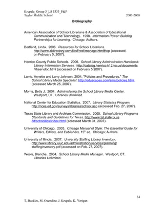 Krupala_Group 3_LS 5333_P&P
Taylor Middle School                                                     2007-2008
                                   Bibliography


American Association of School Librarians & Association of Educational
      Communication and Technology. 1998. Information Power: Building
      Partnerships for Learning. Chicago: Authors.

Bertland, Linda. 2006. Resources for School Librarians.
       http://www.sldirectory.com/libsf/resf/manage.html#top (accessed
       on February 5, 2007).

Henrico County Public Schools. 2006. School Library Administration Handbook:
      Library Information Services. http://catalog.henrico.k12.va.us/documents
      /libservdoc.html (accessed on February 5 2007).

Lamb, Annette and Larry Johnson. 2004. "Policies and Procedures." The
    School Library Media Specialist. http://eduscapes.com/sms/policies.html
    (accessed March 25, 2007).

Morris, Betty J. 2004. Administering the School Library Media Center.
       Westport, CT. Libraries Unlimited.

National Center for Education Statistics. 2007. Library Statistics Program.
     http://nces.ed.gov/surveys/libraries/school.asp (accessed Feb. 27, 2007).

Texas State Library and Archives Commission. 2005. School Library Programs
    Standards and Guidelines for Texas. http://www.tsl.state.tx.us
    /ld/schoollibs/index.html (accessed March 31, 2007).

University of Chicago. 2003. Chicago Manual of Style: The Essential Guide for
      Writers, Editors, and Publishers, 15th ed. Chicago: Authors.

University of Illinois. 2007. University Staffing Library Inventory.
     http://www.library.uiuc.edu/administration/services/planning/
     staffinginventory.pdf (accessed on Feb. 27, 2007).

Wools, Blanche. 2004. School Library Media Manager. Westport, CT.
      Libraries Unlimited.




                                                                                 34
T. Buckles, M. Oxendine, J. Krupala, K. Yerigan
 