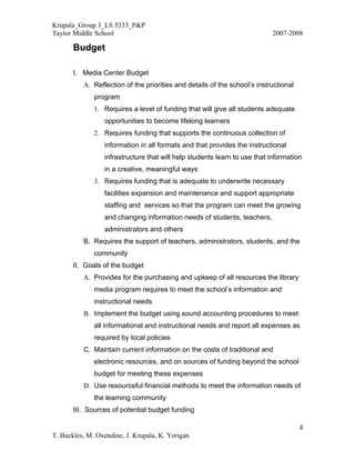 Krupala_Group 3_LS 5333_P&P
Taylor Middle School                                                       2007-2008

       Budget

       I. Media Center Budget
          A. Reflection of the priorities and details of the school’s instructional
              program
              1. Requires a level of funding that will give all students adequate
                 opportunities to become lifelong learners
              2. Requires funding that supports the continuous collection of
                 information in all formats and that provides the instructional
                 infrastructure that will help students learn to use that information
                 in a creative, meaningful ways
              3. Requires funding that is adequate to underwrite necessary
                 facilities expansion and maintenance and support appropriate
                 staffing and services so that the program can meet the growing
                 and changing information needs of students, teachers,
                 administrators and others
          B. Requires the support of teachers, administrators, students, and the
              community
       II. Goals of the budget
          A. Provides for the purchasing and upkeep of all resources the library
              media program requires to meet the school’s information and
              instructional needs
          B. Implement the budget using sound accounting procedures to meet
              all informational and instructional needs and report all expenses as
              required by local policies
          C. Maintain current information on the costs of traditional and
              electronic resources, and on sources of funding beyond the school
              budget for meeting these expenses
          D. Use resourceful financial methods to meet the information needs of
              the learning community
       III. Sources of potential budget funding

                                                                                      4
T. Buckles, M. Oxendine, J. Krupala, K. Yerigan
 