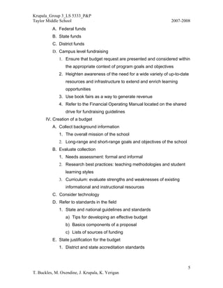 Krupala_Group 3_LS 5333_P&P
Taylor Middle School                                                   2007-2008
          A. Federal funds
          B. State funds
          C. District funds
          D. Campus level fundraising
              1. Ensure that budget request are presented and considered within
                 the appropriate context of program goals and objectives
              2. Heighten awareness of the need for a wide variety of up-to-date
                 resources and infrastructure to extend and enrich learning
                 opportunities
              3. Use book fairs as a way to generate revenue
              4. Refer to the Financial Operating Manual located on the shared
                 drive for fundraising guidelines
       IV. Creation of a budget
          A. Collect background information
              1. The overall mission of the school
              2. Long-range and short-range goals and objectives of the school
          B. Evaluate collection
              1. Needs assessment: formal and informal
              2. Research best practices: teaching methodologies and student
                 learning styles
              3. Curriculum: evaluate strengths and weaknesses of existing
                 informational and instructional resources
          C. Consider technology
          D. Refer to standards in the field
              1. State and national guidelines and standards
                 a) Tips for developing an effective budget
                 b) Basics components of a proposal
                 c) Lists of sources of funding
          E. State justification for the budget
              1. District and state accreditation standards



                                                                                 5
T. Buckles, M. Oxendine, J. Krupala, K. Yerigan
 