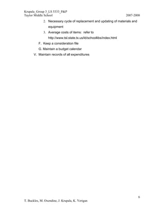 Krupala_Group 3_LS 5333_P&P
Taylor Middle School                                                   2007-2008
              2. Necessary cycle of replacement and updating of materials and
                 equipment
              3. Average costs of items: refer to
                 http://www.tsl.state.tx.us/ld/schoollibs/index.html
          F. Keep a consideration file
          G. Maintain a budget calendar
       V. Maintain records of all expenditures




                                                                                6
T. Buckles, M. Oxendine, J. Krupala, K. Yerigan
 