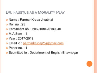 DR. FAUSTUS AS A MORALITY PLAY
 Name : Parmar Krupa Jivabhai
 Roll no : 25
 Enrollment no. : 2069108420180040
 M.A.Sem – 1
 Year : 2017-2019
 Email id : parmarkrupaj25@gmail.com
 Paper no. : 1
 Submitted to : Department of English Bhavnagar
 