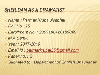 SHERIDAN AS A DRAMATIST
 Name : Parmar Krupa Jivabhai
 Roll No. :25
 Enrollment No. : 2069108420180040
 M.A.Sem-1
 Year : 2017-2019
 Email id : parmarkrupaj25@gmail.com
 Paper no. : 2
 Submited to : Department of English Bhavnagar
 