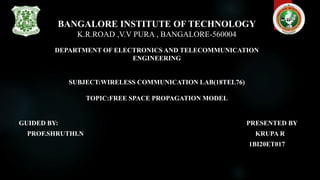 BANGALORE INSTITUTE OF TECHNOLOGY
K.R.ROAD ,V.V PURA , BANGALORE-560004
DEPARTMENT OF ELECTRONICS AND TELECOMMUNICATION
ENGINEERING
SUBJECT:WIRELESS COMMUNICATION LAB(18TEL76)
TOPIC:FREE SPACE PROPAGATION MODEL
GUIDED BY: PRESENTED BY
PROF.SHRUTHI.N KRUPA R
1BI20ET017
 