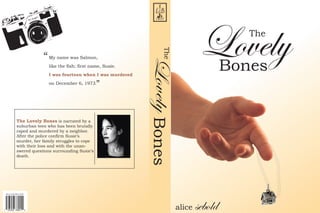 Lovely     The




                                                                        The
                         “   My name was Salmon,

                                                                                                  Bones




                                                                  Lovely Bones
                             like the fish; first name, Susie.
                             I was fourteen when I was murdered
                             on December 6, 1973.   ”


             The Lovely Bones is narrated by a
             suburban teen who has been brutally
             raped and murdered by a neighbor.
             After the police confirm Susie’s
             murder, her family struggles to cope
             with their loss and with the unan-
             swered questions surrounding Susie’s
             death.




USA $12.99 CAN $ 19.99




                                                                                 alice   sebold
 