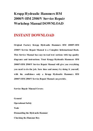 Krupp Hydraulic Hammers HM
2000/V-HM 2500/V Service Repair
Workshop Manual DOWNLOAD
INSTANT DOWNLOAD
Original Factory Krupp Hydraulic Hammers HM 2000/V-HM
2500/V Service Repair Manual is a Complete Informational Book.
This Service Manual has easy-to-read text sections with top quality
diagrams and instructions. Trust Krupp Hydraulic Hammers HM
2000/V-HM 2500/V Service Repair Manual will give you everything
you need to do the job. Save time and money by doing it yourself,
with the confidence only a Krupp Hydraulic Hammers HM
2000/V-HM 2500/V Service Repair Manual can provide.
Service Repair Manual Covers:
General
Operational Safety
Tools
Dismantling the Hydraulic Hammer
Checking the Hammer Box
 