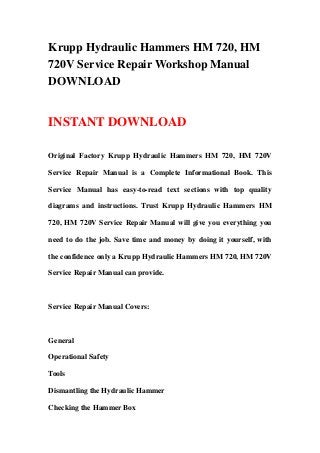 Krupp Hydraulic Hammers HM 720, HM
720V Service Repair Workshop Manual
DOWNLOAD
INSTANT DOWNLOAD
Original Factory Krupp Hydraulic Hammers HM 720, HM 720V
Service Repair Manual is a Complete Informational Book. This
Service Manual has easy-to-read text sections with top quality
diagrams and instructions. Trust Krupp Hydraulic Hammers HM
720, HM 720V Service Repair Manual will give you everything you
need to do the job. Save time and money by doing it yourself, with
the confidence only a Krupp Hydraulic Hammers HM 720, HM 720V
Service Repair Manual can provide.
Service Repair Manual Covers:
General
Operational Safety
Tools
Dismantling the Hydraulic Hammer
Checking the Hammer Box
 