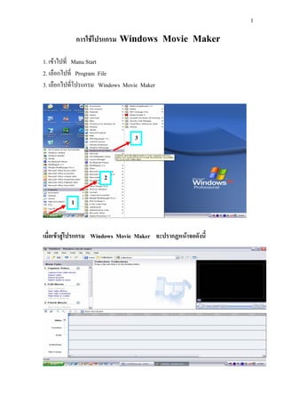 1
การใชโปรแกรม Windows Movie Maker
1. เขาไปที่ Manu Start
2. เลือกไปที่ Program File
3. เลือกไปที่โปรแกรม Windows Movie Maker
เมื่อเขาสูโปรแกรม Windows Movie Maker จะปรากฏหนาจอดังนี้
1
2
3
 