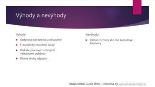 Výhody a nevýhody
Výhody:
 Dotyková obrazovka a ovládanie
 Futuristický moderný dizajn
 Dokáže pracovať s rôznymi
veľkosťami pohárov
 Rôzne druhy nápojov
Krups Dolce Gusto Drop – recenzia by kapsulovekavovary.sk
Nevýhody:
 Väčšie rozmery ako iné kapsulové
kávovary
 