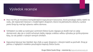 Výsledok recenzie
 Hoci na trhu je množstvo kompaktnejších kapsulových kávovarov, ktoré ponúkajú väčšiu nádrž na
vodu, ale nepoznám kávovar s modernejším dizajnom, ktorá má jednoduchú obsluhu a práve
preto Drop by mal byť výbavou vášho domova.
 Vzhľadom na stále sa rozširujúci sortiment Dolce Gusto nápojov je skvelé mať vo vašej
domácnosti, aby ste si mohli ochutnať všetky nápoje a ďalšou veľkou výhodou je rýchla príprava
kávy, čo vás poteší v rušných ranných chvíľach.
 Kapsulový kávovar bez tlačidiel, bez chýb a super dizajnom, s ktorým každí sa pochváli. Drop je
jednou z najlepších modelov používajúce kapsuly Dolce Gusto.
Krups Dolce Gusto Drop – recenzia by kapsulovekavovary.sk
 