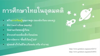 การศึกษาไทยในอุดมคติ
▰  สร้างการเรียนรู้คุณภาพสูง (ของนักเรียน และครู) /
▰  มีความเท่าเทียม (equity) /
▰  จัดตามจริตของผู้เรียน/
▰  มีระบบช่วยเหลือเด็กเรียนอ่อน/
▰  มีการจัดการ “พื้นที่เรียนรู้ 2/3”/
▰  มุ่งผลสำเร็จในชีวิต (เรียนต่อ หรือ ทำงาน) /
https://www.gotoknow.org/posts/626712!
https://www.gotoknow.org/posts/635072!
!
 