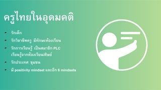 ครูไทยในอุดมคติ
▰  รักเด็ก/
▰  รักวิชาชีพครู มีทักษะห้องเรียน/
▰  รักการเรียนรู้ เป็นสมาชิก PLC /
เรียนรู้จากห้องเรียน/ศิษย์ /
▰  รักประเทศ ชุมชน /
▰  มี positivity mindset และอีก 6 mindsets /
 