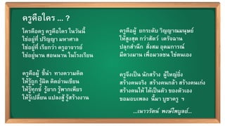 39
ใครคือครู ครูคือใคร ในวันนี้ /
ใช่อยู่ที่ ปริญญา มหาศาล /
ใช่อยู่ที่ เรียกว่า ครูอาจารย์ /
ใช่อยู่นาน สอนนาน ในโรงเรียน /
/
ครูคือผู้  ชี้นำ  ทางความคิด /
ให้รู้ถูก รู้ผิด คิดอ่านเขียน /
ให้รู้ทุกข์  รู้ยาก รู้พากเพียร /
ให้รู้เปลี่ยน แปลงสู้ รู้สร้างงาน /
ครูคือผู้  ยกระดับ วิญญาณมนุษย์ /
ให้สูงสุด กว่าสัตว์  เดรัจฉาน /
ปลุกสำนึก  สั่งสม อุดมการณ์ /
มีดวงมาน เพื่อมวลชน ใช่ตนเอง/
/
ครูจึงเป็น นักสร้าง  ผู้ใหญ่ยิ่ง /
สร้างคนจริง  สร้างคนกล้า สร้างคนเก่ง /
สร้างคนให้ ได้เป็นตัว ของตัวเอง /
ขอมอบเพลง  นี้มา บูชาครู ฯ/
ครูคือใคร ... ?/
...เนาวรัตน์  พงษ์ไพบูลย์...!
 