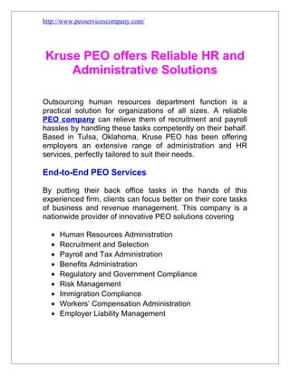 http://www.peoservicescompany.com/




Kruse PEO offers Reliable HR and
    Administrative Solutions

Outsourcing human resources department function is a
practical solution for organizations of all sizes. A reliable
PEO company can relieve them of recruitment and payroll
hassles by handling these tasks competently on their behalf.
Based in Tulsa, Oklahoma, Kruse PEO has been offering
employers an extensive range of administration and HR
services, perfectly tailored to suit their needs.

End-to-End PEO Services

By putting their back office tasks in the hands of this
experienced firm, clients can focus better on their core tasks
of business and revenue management. This company is a
nationwide provider of innovative PEO solutions covering

  •   Human Resources Administration
  •   Recruitment and Selection
  •   Payroll and Tax Administration
  •   Benefits Administration
  •   Regulatory and Government Compliance
  •   Risk Management
  •   Immigration Compliance
  •   Workers’ Compensation Administration
  •   Employer Liability Management
 