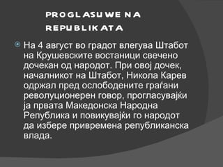 PROGLASUWE NA REPUBLIKATA На 4 август во градот влегува Штабот на Крушевските востаници свечено дочекан од народот. При овој дочек, началникот на Штабот, Никола Карев одржал пред ослободените граѓани револуционерен говор, прогласувајќи ја првата Македонска Народна Република и повикувајќи го народот да избере привремена републиканска влада. 