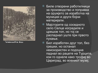 Биле отворени работилници за производство и поправка на оружјето за изработка на муниции и други бојни материјали. Мајсторите од соседното село Селце изградиле и црешов топ, но тој се распаднал уште при првото пукање. Бил изработен друг топ, без грешки, но останал неискористен и подоцна паднал во рацете на Турците, кои го однеле како трофеј во Цариград, во воениот музеј. ^etata na Pitu Guli 