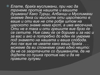 Елате, браќа муслимани, при нас да тргнеме против нашите и вашите душмани! Како Турци, Албанци и Муслимани знаеме дека си мислите оти царството е ваше и оти вие не сте робје штом на царското знаме нема крст, а има месечина. Оти не е така и оти грешите вие брзо ќе се сетите. Ние сами ќе се бориме и за нас и за вас и ако е потребно до еден ќе умреме под знамето на нашата и ваша слобода. Ако пак вие не имате како ваши браќа . . . можеме да ви спомнеме само едно нешто: да не се заортачите со душманите, да не дојдете со пушка против нас и да не правите зулуми   