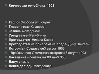 Крушевска република   1903   Гесло -  Слобода или смрт Главен град-  Крушево Јазици-  македонски Уредување-  Република Претседател-  Никола Карев Претседател на привремена влада-  Дину Вангели Историја  - Создавање3 август 1903  - Враќање под Отоманска контрола13 август 1903 Население  - почеток на XX век9 350  Валута-  акче Денес дел од-   Македонија 