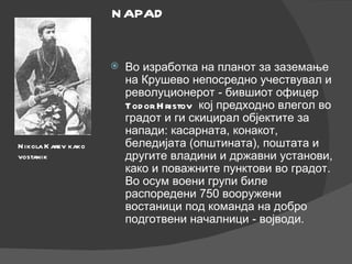 Во изработка на планот за заземање на Крушево непосредно учествувал и револуционерот - бившиот офицер  Todor Hristov   кој предходно влегол во градот и ги скицирал објектите за напади: касарната, конакот, беледијата (општината), поштата и другите владини и државни установи, како и поважните пунктови во градот. Во осум воени групи биле распоредени 750 вооружени востаници под команда на добро подготвени началници - војводи. Nikola Karev   kako vostanik NAPAD 