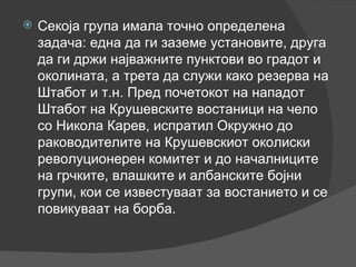 Секоја група имала точно определена задача: една да ги заземе установите, друга да ги држи најважните пунктови во градот и околината, а трета да служи како резерва на Штабот и т.н. Пред почетокот на нападот Штабот на Крушевските востаници на чело со Никола Карев, испратил Окружно до раководителите на Крушевскиот околиски револуционерен комитет и до началниците на грчките, влашките и албанските бојни групи, кои се известуваат за востанието и се повикуваат на борба. 