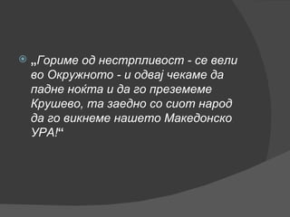 „ Гориме од нестрпливост - се вели во Окружното - и одвај чекаме да падне ноќта и да го преземеме Крушево, та заедно со сиот народ да го викнеме нашето Македонско УРА! “ 