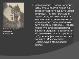 Истовремено Штабот наредил, штом пукне првата пушка да заѕвонат ѕвоната од сите цркви во градот. По тие претходни подготовки, во текот на ноќта започнале воставичките акции. Истовремено биле нападнати сите државни установи. Првата пушка пукнала кај касарната. Ѕвоната од црквите заѕвонеле. Исплашените турски стражари ги буделе војниците со викови:  Калкан'з, Москов гелди  ( Станувајте Московецот дојде ). Ku}ata vo koja bila proglasena Republikata 