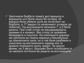 Започнала борбата помеѓу востаниците и војниците што биле околу 60 на број. 43 војници биле убиени уште во почетокот на борбата, а 17 заедно со началникот успеале да побегнат. Од востаниците загинале 7, а 5 биле ранети. При слаб отпор на жандармеријата, заземен е и конакот. Без отпор се заземени беледијата и поштата. На опколените војници им притекле во помош војници и башибузуци од прилепските села, но и тие биле разбиени и уништени од востаничките одреди кои ги држеле позициите околу градот. За кратко време, на 3 август, Крушево било ослободено и се наоѓало потполно во рацете на востаниците. 