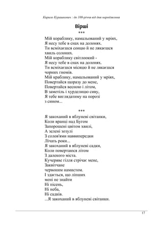 17
Кирило Курашкевич : до 100-річчя від дня народження
Вірші
***
Мій кораблику, намальований у мріях,
Я несу тебе в снах на долонях.
Ти всміхаєшся сонцю й не лякаєшся
хвиль солоних.
Мій кораблику світлоокий -
Я несу тебе в снах на долонях.
Ти всміхаєшся місяцю й не лякаєшся
чорних гномів.
Мій краблику, намальований у мріях,
Повертайся щоразу до мене,
Повертайся весною і літом,
В заметіль і хурделицю сиву,
Я тебе виглядатиму на порозі
з сином...
***
Я закоханий в яблуневі світанки,
Коли вранці над Бугом
Запорошені цвітом хвилі,
А зелені зозулі
З солов'ями наввипередки
Лічать роки...
Я закоханий в яблуневі садки,
Коли повертаюся літом
З далекого міста.
Кучеряве гілля стрічає мене,
Заквітчане
червоним намистом.
І здається, що ліпших
мені не знайти
Ні пісень,
Ні неба,
Ні садків.
...Я закоханий в яблуневі світанки.
 