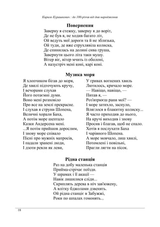 18
Кирило Курашкевич : до 100-річчя від дня народження
Повернення
Заверну я стежку, заверну я до воріт,
Де не був я, не ходив багато літ,
Ой ведуть мої дороги та й не зблизька,
Ой туди, де вже струхлявіла колиска,
Де спинилась на долині сива груша,
Завернути цього літа таки мушу.
Вітер віє, вітер мчить із оболоні,
А назустріч мені коні, карі коні.
Музика моря
Я хлопчиком бігав до моря,
Де хвилі підточують кручу,
І вечорами слухав
Його потаємні думи.
Воно мені розповіло
Про все на землі прекрасне.
І слухав я струни Шопена,
Величні хорали Баха,
А потім море шептало
Казки Андерсена мені.
...Я потім прийшов дорослим,
І знову море співало
Пісні про мужніх матросів,
І падали зранені люди,
І дзоти ревли як леви,
У гривах вогнених хвиль
Лютилось, кричало море.
— Навіщо, навіщо, —
Питав я, —
Роз'ятрюєш рани мої? —
І море затихло, заснуло,
Вляглося в блакитну колиску...
Я часто приходив до нього,
На кручі виходив і знову
Просив і благав, щоб не спало.
Хотів я послухати Баха
І чарівного Шопена.
А море мовчало, лиш хвилі,
Потомлені і повільні,
Прагли лягти на пісок.
Рідна станція
Раз на добу маленька станція
Прийма-стрічає поїзди.
У шрамах і її акації —
Навік лишилися сліди...
Скриплять дерева в ніч зав'южену,
А влітку бджолами дзвенять.
Ой рідна станціє в Забужжі,
Роки по шпалах гомонять...
 