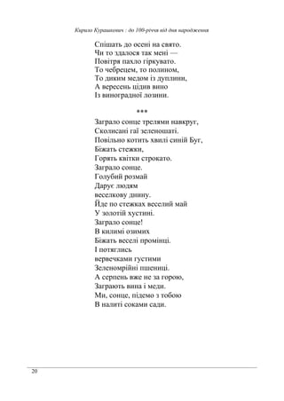 20
Кирило Курашкевич : до 100-річчя від дня народження
Спішать до осені на свято.
Чи то здалося так мені —
Повітря пахло гіркувато.
То чебрецем, то полином,
То диким медом із дуплини,
А вересень цідив вино
Із виноградної лозини.
***
Заграло сонце трелями навкруг,
Сколисані гаї зеленошаті.
Повільно котить хвилі синій Буг,
Біжать стежки,
Горять квітки строкато.
Заграло сонце.
Голубий розмай
Дарує людям
веселкову днину.
Йде по стежках веселий май
У золотій хустині.
Заграло сонце!
В килимі озимих
Біжать веселі промінці.
І потяглись
вервечками густими
Зеленомрійні пшениці.
А серпень вже не за горою,
Заграють вина і меди.
Ми, сонце, підемо з тобою
В налиті соками сади.
 