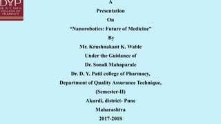 A
Presentation
On
“Nanorobotics: Future of Medicine”
By
Mr. Krushnakant K. Wable
Under the Guidance of
Dr. Sonali Mahaparale
Dr. D. Y. Patil college of Pharmacy,
Department of Quality Assurance Technique,
(Semester-II)
Akurdi, district- Pune
Maharashtra
2017-2018
 