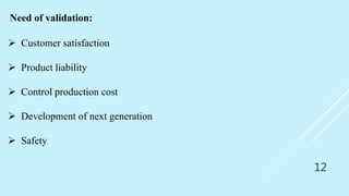 12
Need of validation:
 Customer satisfaction
 Product liability
 Control production cost
 Development of next generation
 Safety
 