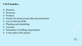 15
V.M.P includes..
 Premises
 Processes
 Products
 Format for protocol and other documentation
 List of relevant SOPs
 Planning and scheduling
 Location
 Estimation of staffing requirements
 A time plan of the project
 