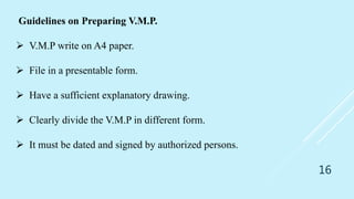 16
Guidelines on Preparing V.M.P.
 V.M.P write on A4 paper.
 File in a presentable form.
 Have a sufficient explanatory drawing.
 Clearly divide the V.M.P in different form.
 It must be dated and signed by authorized persons.
 