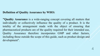 Definition of Quality Assurance by WHO:
"Quality Assurance is a wide-ranging concept covering all matters that
individually or collectively influence the quality of a product. It is the
totality of the arrangement made with the object of ensuring that
pharmaceutical products are of the quality required for their intended use,
Quality Assurance therefore incorporates GMP and other factors,
including those outside the scope of this guide, such as product design and
development".
4
 