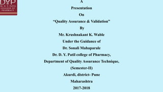 A
Presentation
On
“Quality Assurance & Validation”
By
Mr. Krushnakant K. Wable
Under the Guidance of
Dr. Sonali Mahaparale
Dr. D. Y. Patil college of Pharmacy,
Department of Quality Assurance Technique,
(Semester-II)
Akurdi, district- Pune
Maharashtra
2017-2018
 