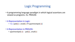 Logic Programming
• A programming language paradigm in which logical assertions are
viewed as programs. Ex. PROLOG
• A Representation in Logic:
• x: { pet(x)  small(x)  apartmentpet( x)}
• A Representation in PROLOG:
• apartmentpet( x) :- pet(x) , small(x)
 