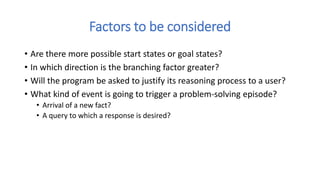 Factors to be considered
• Are there more possible start states or goal states?
• In which direction is the branching factor greater?
• Will the program be asked to justify its reasoning process to a user?
• What kind of event is going to trigger a problem-solving episode?
• Arrival of a new fact?
• A query to which a response is desired?
 