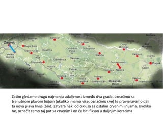 Zatim gledamo drugu najmanju udaljenost između dva grada, označimo sa trenutnom plavom bojom (ukoliko imamo više, označimo sve) te provjeravamo dali ta nova plava linija (brid) zatvara neki od ciklusa sa ostalim crvenim linijama. Ukoliko ne, označit ćemo taj put sa crvenim i on će biti fiksan u daljnjim koracima. 