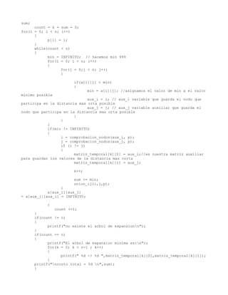 sum;
      count = k = sum = 0;
for(i = 0; i < n; i++)
      {
            p[i] = i;
      }
      while(count < n)
      {
            min = INFINITO; // hacemos min 999
            for(i = 0; i < n; i++)
            {
                  for(j = 0;j < n; j++)
                  {

                        if(a[i][j] < min)
                        {
                              min = a[i][j]; //asignamos el valor de min a el valor
minimo posible
                              aux_i = i; // aux_i variable que guarda el nodo que
participa en la distancia mas orta posible
                              aux_j = j; // aux_j variable auxiliar que guarda el
nodo que participa en la distancia mas orta posible
                        }
                  }
            }
            if(min != INFINITO)
            {
                  i = comprobacion_nodos(aux_i, p);
                  j = comprobacion_nodos(aux_j, p);
                  if (i != j)
                  {
                        matriz_temporal[k][0] = aux_i;//es nuestra matriz auxiliar
para guardar los valores de la distancia mas corta
                        matriz_temporal[k][1] = aux_j;

                        k++;

                        sum += min;
                        union_ij(i,j,p);
                  }
            a[aux_i][aux_j]
= a[aux_j][aux_i] = INFINITO;

            }
                count +=1;
       }
       if(count != n)
       {
             printf("no existe el arbol de expansionn");
       }
       if(count == n)
       {
             printf("El arbol de expansion minima es:n");
             for(k = 0; k < n-1 ; k++)
             {
                   printf(" %d -> %d ",matriz_temporal[k][0],matriz_temporal[k][1]);
             }
       printf("ncosto total = %d n",sum);
       }
 