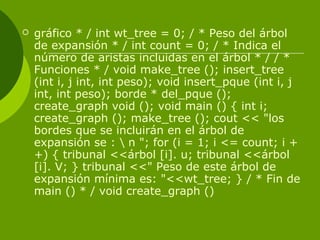  gráfico * / int wt_tree = 0; / * Peso del árbol
de expansión * / int count = 0; / * Indica el
número de aristas incluidas en el árbol * / / *
Funciones * / void make_tree (); insert_tree
(int i, j int, int peso); void insert_pque (int i, j
int, int peso); borde * del_pque ();
create_graph void (); void main () { int i;
create_graph (); make_tree (); cout << "los
bordes que se incluirán en el árbol de
expansión se :  n "; for (i = 1; i <= count; i +
+) { tribunal <<árbol [i]. u; tribunal <<árbol
[i]. V; } tribunal <<" Peso de este árbol de
expansión mínima es: "<<wt_tree; } / * Fin de
main () * / void create_graph ()
 