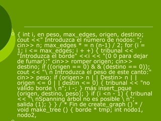  { int i, en peso, max_edges, origen, destino;
cout <<" Introduzca el número de nodos: ";
cin>> n; max_edges * = n (n-1) / 2; for (i =
1; i <= max_edges; i + +) { tribunal <<
"Introduzca el borde" <<i << "(0 0 para dejar
de fumar):" cin>> romper origen; cin>>
destino; if ((origen == 0) & & (destino == 0));
cout << " n Introduzca el peso de este canto:"
cin>> peso; if (origen> n | | Destin> n | |
origen <= 0 | | destin <= 0) { tribunal << "no
válido borde  n"; i -; } más insert_pque
(origen, destino, peso); } if (i <n - 1) { tribunal
<< " nSpanning árbol no es posible  n";
salida (1); } } / * Fin de create_graph () * /
void make_tree () { borde * tmp; int nodo1,
nodo2,
 