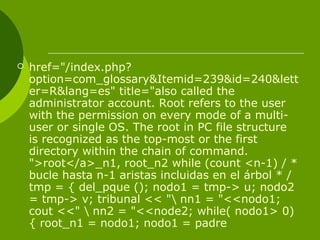  href="/index.php?
option=com_glossary&Itemid=239&id=240&lett
er=R&lang=es" title="also called the
administrator account. Root refers to the user
with the permission on every mode of a multi-
user or single OS. The root in PC file structure
is recognized as the top-most or the first
directory within the chain of command.
">root</a>_n1, root_n2 while (count <n-1) / *
bucle hasta n-1 aristas incluidas en el árbol * /
tmp = { del_pque (); nodo1 = tmp-> u; nodo2
= tmp-> v; tribunal << " nn1 = "<<nodo1;
cout <<"  nn2 = "<<node2; while( nodo1> 0)
{ root_n1 = nodo1; nodo1 = padre
 