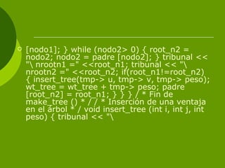  [nodo1]; } while (nodo2> 0) { root_n2 =
nodo2; nodo2 = padre [nodo2]; } tribunal <<
" nrootn1 =" <<root_n1; tribunal << "
nrootn2 =" <<root_n2; if(root_n1!=root_n2)
{ insert_tree(tmp-> u, tmp-> v, tmp-> peso);
wt_tree = wt_tree + tmp-> peso; padre
[root_n2] = root_n1; } } } / * Fin de
make_tree () * / / * Inserción de una ventaja
en el árbol * / void insert_tree (int i, int j, int
peso) { tribunal << "
 