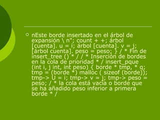  nEste borde insertado en el árbol de
expansión  n"; count + +; árbol
[cuenta]. u = i; árbol [cuenta]. v = j;
[árbol cuenta]. peso = peso; } / * Fin de
insert_tree () * / / * Inserción de bordes
en la cola de prioridad * / insert_pque
(int i, j int, int peso) { borde * tmp, * q;
tmp = (borde *) malloc ( sizeof (borde));
tmp-> U = i; tmp-> v = j; tmp-> peso =
peso; / * la cola está vacía o borde que
se ha añadido peso inferior a primera
borde * /
 