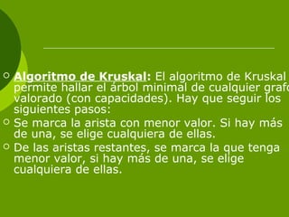  Algoritmo de Kruskal: El algoritmo de Kruskal
permite hallar el árbol minimal de cualquier grafo
valorado (con capacidades). Hay que seguir los
siguientes pasos:
 Se marca la arista con menor valor. Si hay más
de una, se elige cualquiera de ellas.
 De las aristas restantes, se marca la que tenga
menor valor, si hay más de una, se elige
cualquiera de ellas.
 