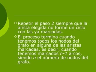  Repetir el paso 2 siempre que la
arista elegida no forme un ciclo
con las ya marcadas.
 El proceso termina cuando
tenemos todos los nodos del
grafo en alguna de las aristas
marcadas, es decir, cuando
tenemos marcados n-1 arcos,
siendo n el número de nodos del
grafo.
 