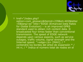  href="/index.php?
option=com_glossary&Itemid=239&id=402&letter
=E&lang=es" title="EDGE (Enhanced Data Rates
for Global Evolution) – is an improved GPRS
standard used to obtain rich content data. It
broadcasted four times faster than conventional
transmission. The speed of EDGE network
depends upon various aspects, such as service
outages, traffic volume, signal strength and the
Internet speed. ">edge</a> [MAX]; / *
contendrá los bordes del árbol de expansión * /
int n; / * Indica el número total de nodos en el
 